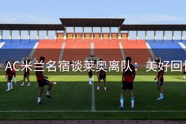 AC米兰名宿谈莱奥离队：美好回忆渐成往事